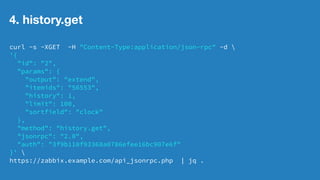 3. item.get 
curl -s -XGET -H "Content-Type:application/json-rpc" -d  
'{ 
"id": "2", 
"params": { 
"output": "extend", 
"hostids": "10160" 
}, 
"method": "item.get", 
"jsonrpc": "2.0", 
"auth": "3f9b110f93368a0786efee16bc907e6f" 
}'  
https://zabbix.example.com/api_jsonrpc.php |  
jq -r '.result | .[] | if .key_ == "keyname" then .itemid,.name else "" end' 
@社内勉強会 2014/12 林原8 
 