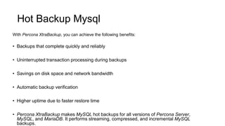 Hot Backup Mysql
• Backups that complete quickly and reliably
• Uninterrupted transaction processing during backups
• Savings on disk space and network bandwidth
• Automatic backup verification
• Higher uptime due to faster restore time
• Percona XtraBackup makes MySQL hot backups for all versions of Percona Server,
MySQL, and MariaDB. It performs streaming, compressed, and incremental MySQL
backups.
With Percona XtraBackup, you can achieve the following benefits:
 