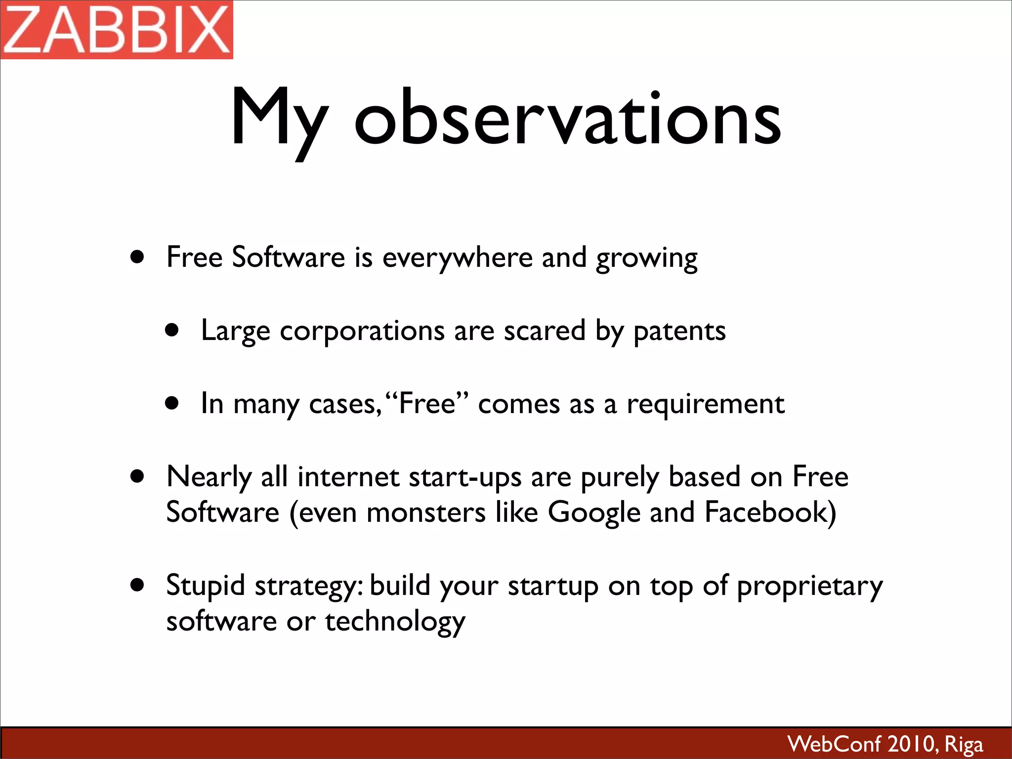 WebConf 2010, Riga
My observations
• Free Software is everywhere and growing
• Large corporations are scared by patents
• In many cases,“Free” comes as a requirement
• Nearly all internet start-ups are purely based on Free
Software (even monsters like Google and Facebook)
• Stupid strategy: build your startup on top of proprietary
software or technology
 