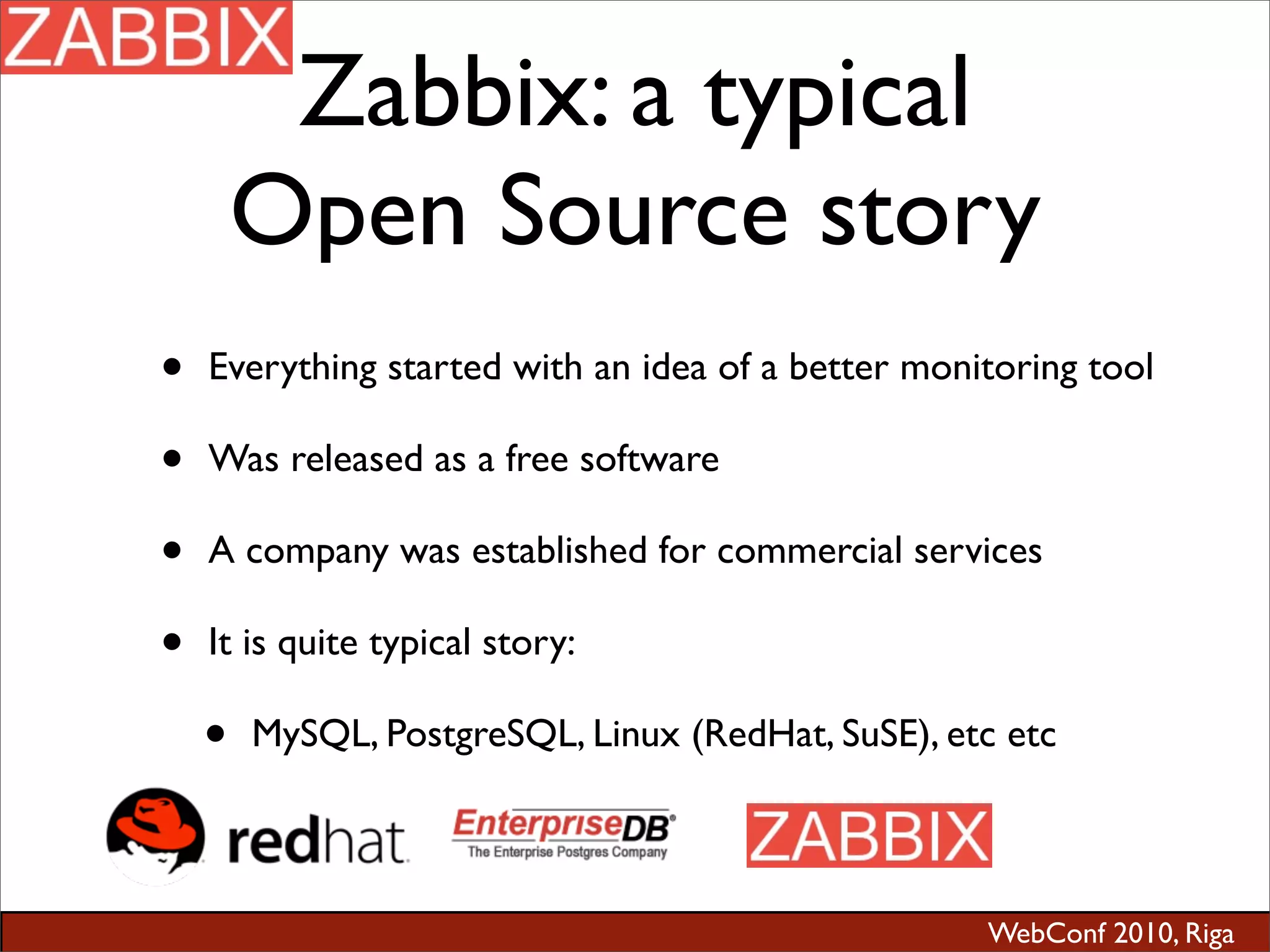 WebConf 2010, Riga
Zabbix: a typical
Open Source story
• Everything started with an idea of a better monitoring tool
• Was released as a free software
• A company was established for commercial services
• It is quite typical story:
• MySQL, PostgreSQL, Linux (RedHat, SuSE), etc etc
 