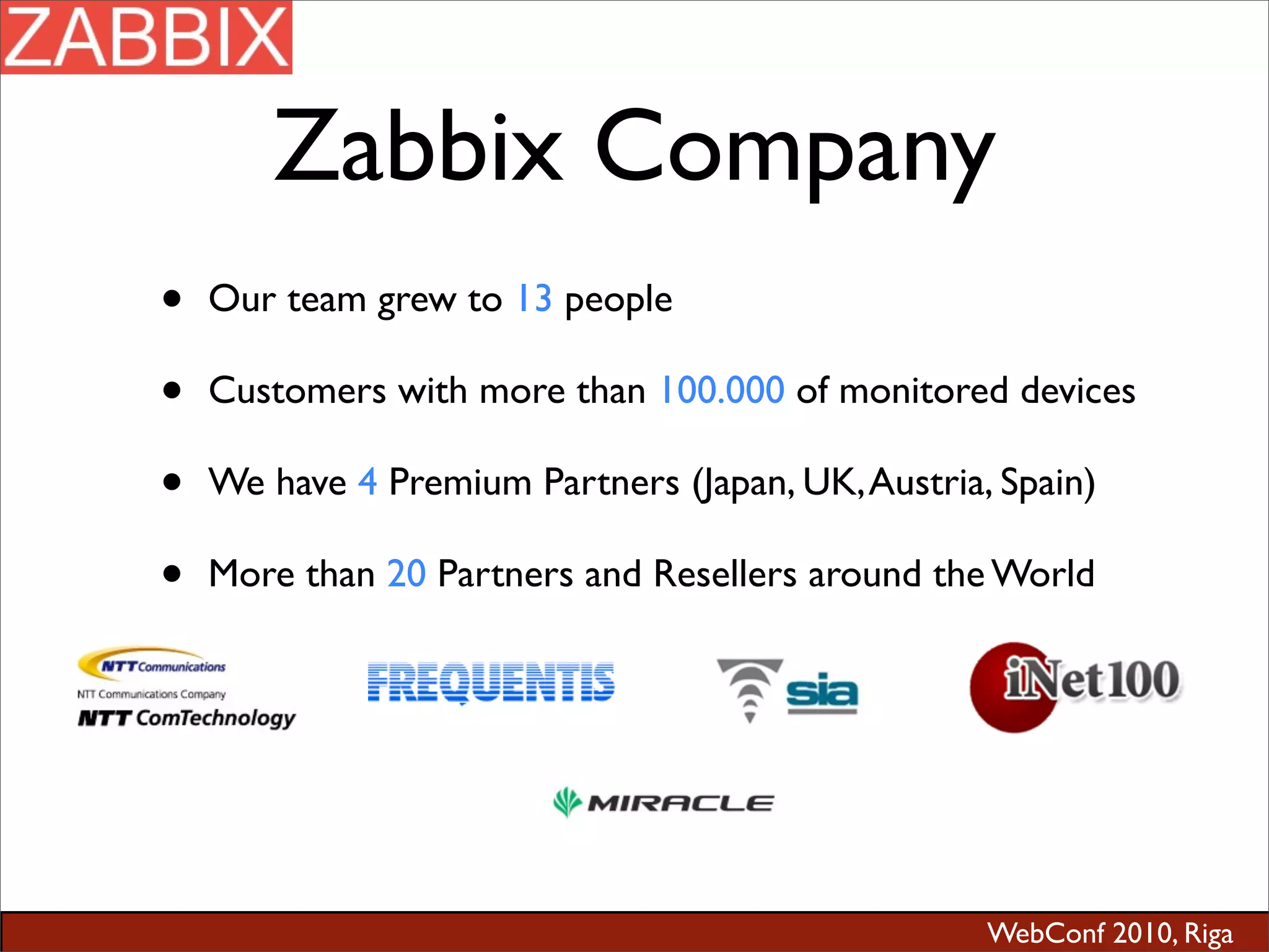 WebConf 2010, Riga
Zabbix Company
• Our team grew to 13 people
• Customers with more than 100.000 of monitored devices
• We have 4 Premium Partners (Japan, UK,Austria, Spain)
• More than 20 Partners and Resellers around the World
 