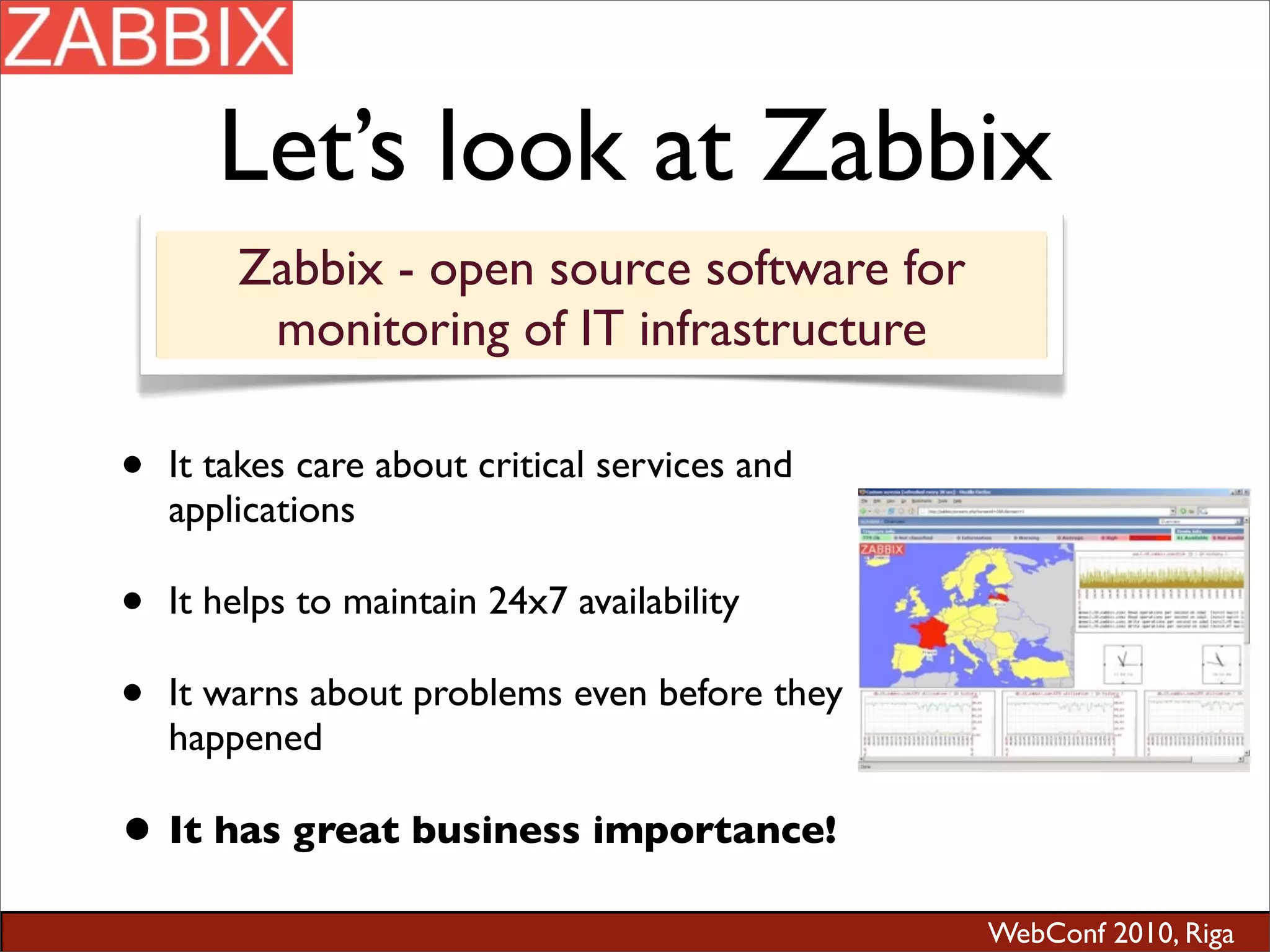 WebConf 2010, Riga
Let’s look at Zabbix
• It takes care about critical services and
applications
• It helps to maintain 24x7 availability
• It warns about problems even before they
happened
• It has great business importance!
Zabbix - open source software for
monitoring of IT infrastructure
 