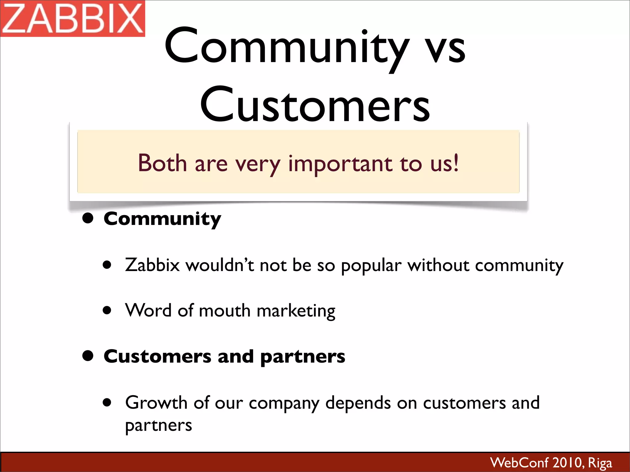 WebConf 2010, Riga
Community vs
Customers
• Community
• Zabbix wouldn’t not be so popular without community
• Word of mouth marketing
• Customers and partners
• Growth of our company depends on customers and
partners
Both are very important to us!
 