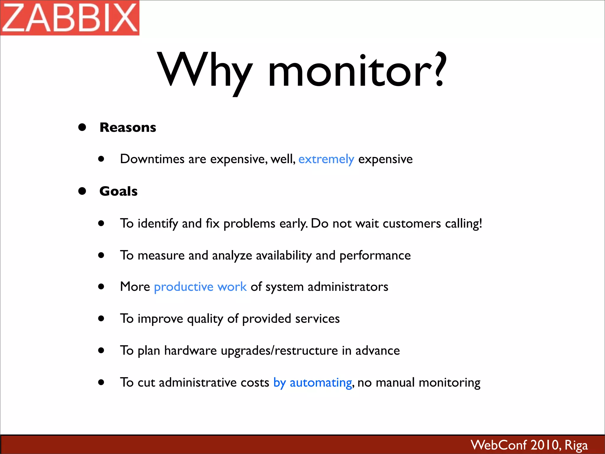 WebConf 2010, Riga
Why monitor?
• Reasons
• Downtimes are expensive, well, extremely expensive
• Goals
• To identify and ﬁx problems early. Do not wait customers calling!
• To measure and analyze availability and performance
• More productive work of system administrators
• To improve quality of provided services
• To plan hardware upgrades/restructure in advance
• To cut administrative costs by automating, no manual monitoring
 
