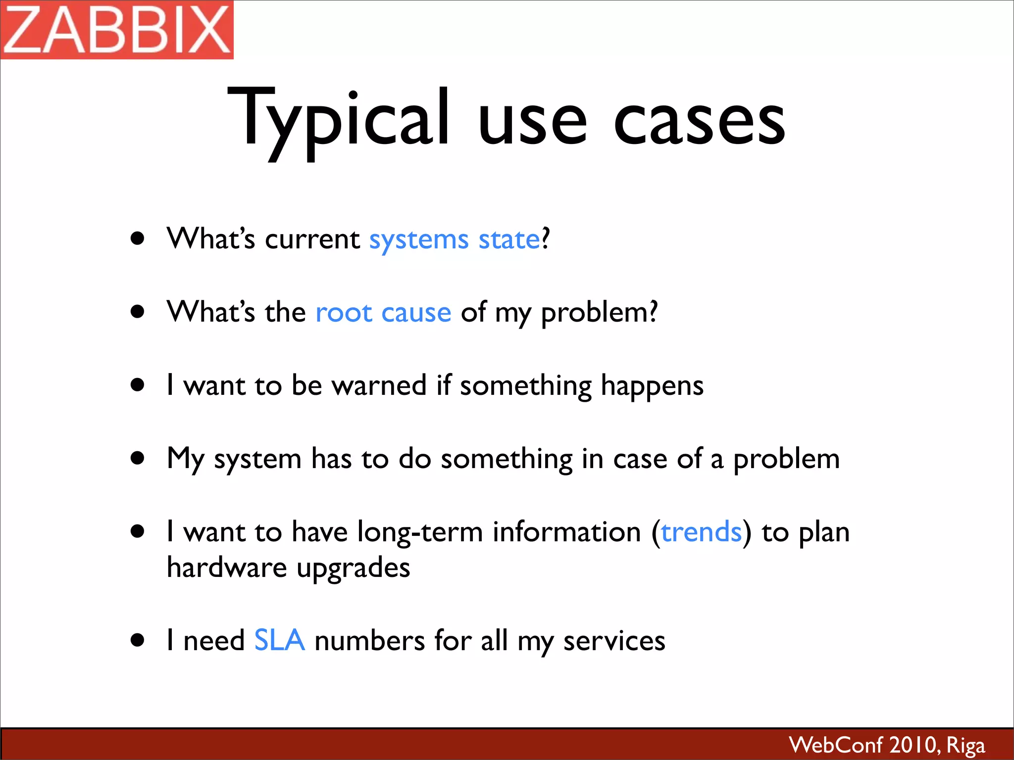 WebConf 2010, Riga
Typical use cases
• What’s current systems state?
• What’s the root cause of my problem?
• I want to be warned if something happens
• My system has to do something in case of a problem
• I want to have long-term information (trends) to plan
hardware upgrades
• I need SLA numbers for all my services
 