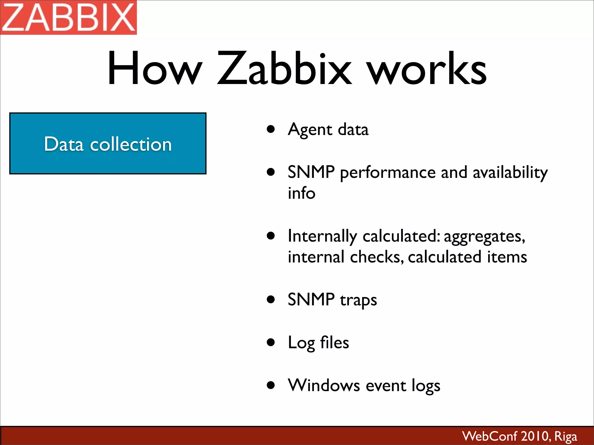 WebConf 2010, Riga
How Zabbix works
Data collection
• Agent data
• SNMP performance and availability
info
• Internally calculated: aggregates,
internal checks, calculated items
• SNMP traps
• Log ﬁles
• Windows event logs
 