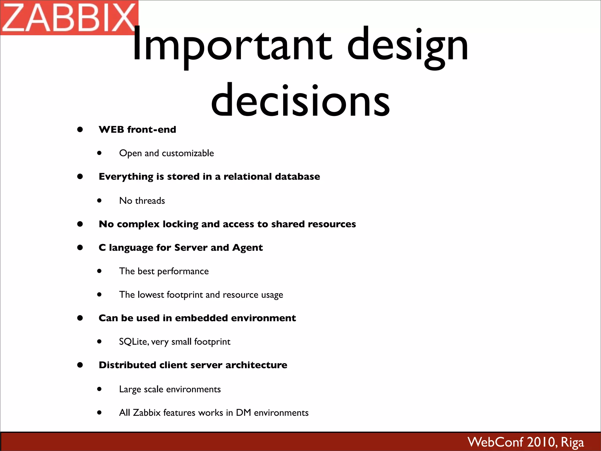 WebConf 2010, Riga
Important design
decisions• WEB front-end
• Open and customizable
• Everything is stored in a relational database
• No threads
• No complex locking and access to shared resources
• C language for Server and Agent
• The best performance
• The lowest footprint and resource usage
• Can be used in embedded environment
• SQLite, very small footprint
• Distributed client server architecture
• Large scale environments
• All Zabbix features works in DM environments
 