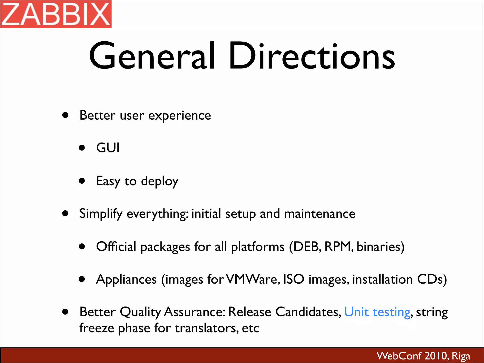 WebConf 2010, Riga
General Directions
• Better user experience
• GUI
• Easy to deploy
• Simplify everything: initial setup and maintenance
• Ofﬁcial packages for all platforms (DEB, RPM, binaries)
• Appliances (images forVMWare, ISO images, installation CDs)
• Better Quality Assurance: Release Candidates, Unit testing, string
freeze phase for translators, etc
 