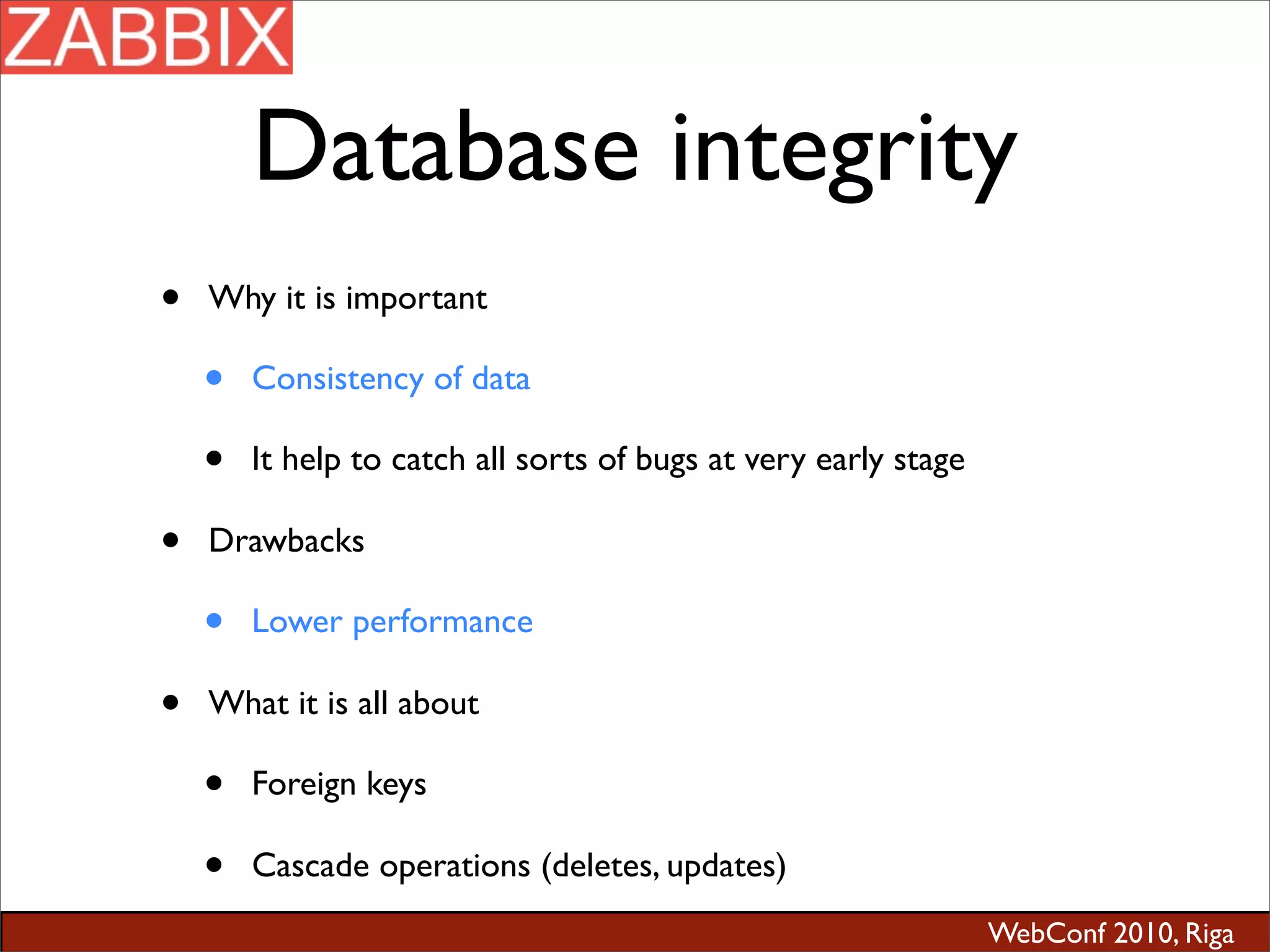 WebConf 2010, Riga
Database integrity
• Why it is important
• Consistency of data
• It help to catch all sorts of bugs at very early stage
• Drawbacks
• Lower performance
• What it is all about
• Foreign keys
• Cascade operations (deletes, updates)
 
