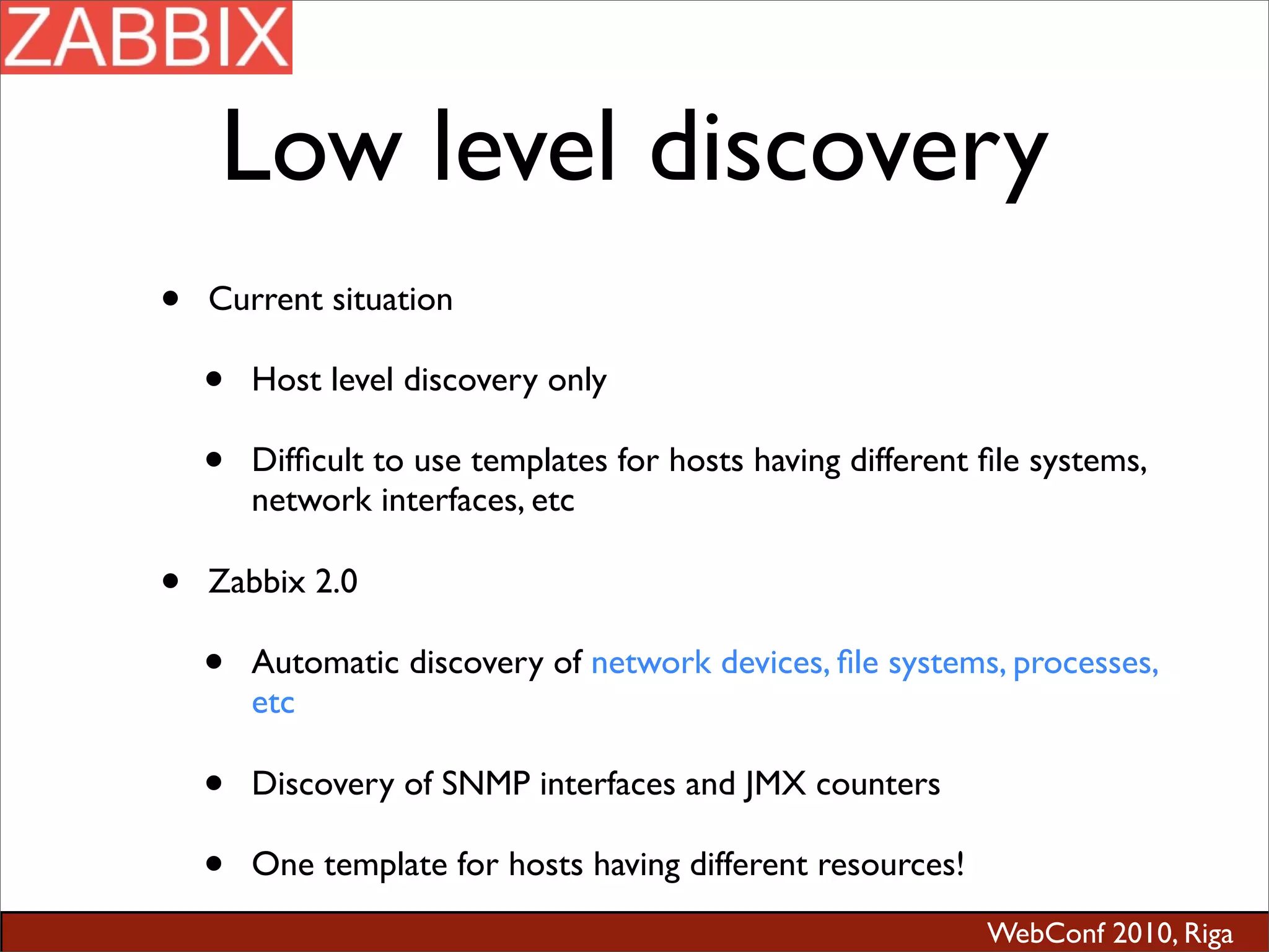 WebConf 2010, Riga
Low level discovery
• Current situation
• Host level discovery only
• Difﬁcult to use templates for hosts having different ﬁle systems,
network interfaces, etc
• Zabbix 2.0
• Automatic discovery of network devices, ﬁle systems, processes,
etc
• Discovery of SNMP interfaces and JMX counters
• One template for hosts having different resources!
 