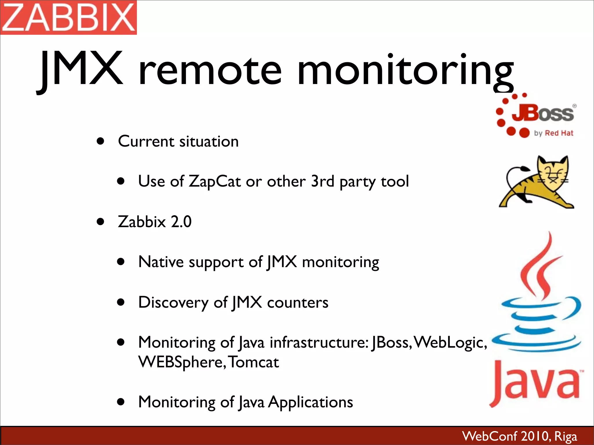 WebConf 2010, Riga
JMX remote monitoring
• Current situation
• Use of ZapCat or other 3rd party tool
• Zabbix 2.0
• Native support of JMX monitoring
• Discovery of JMX counters
• Monitoring of Java infrastructure: JBoss,WebLogic,
WEBSphere,Tomcat
• Monitoring of Java Applications
 