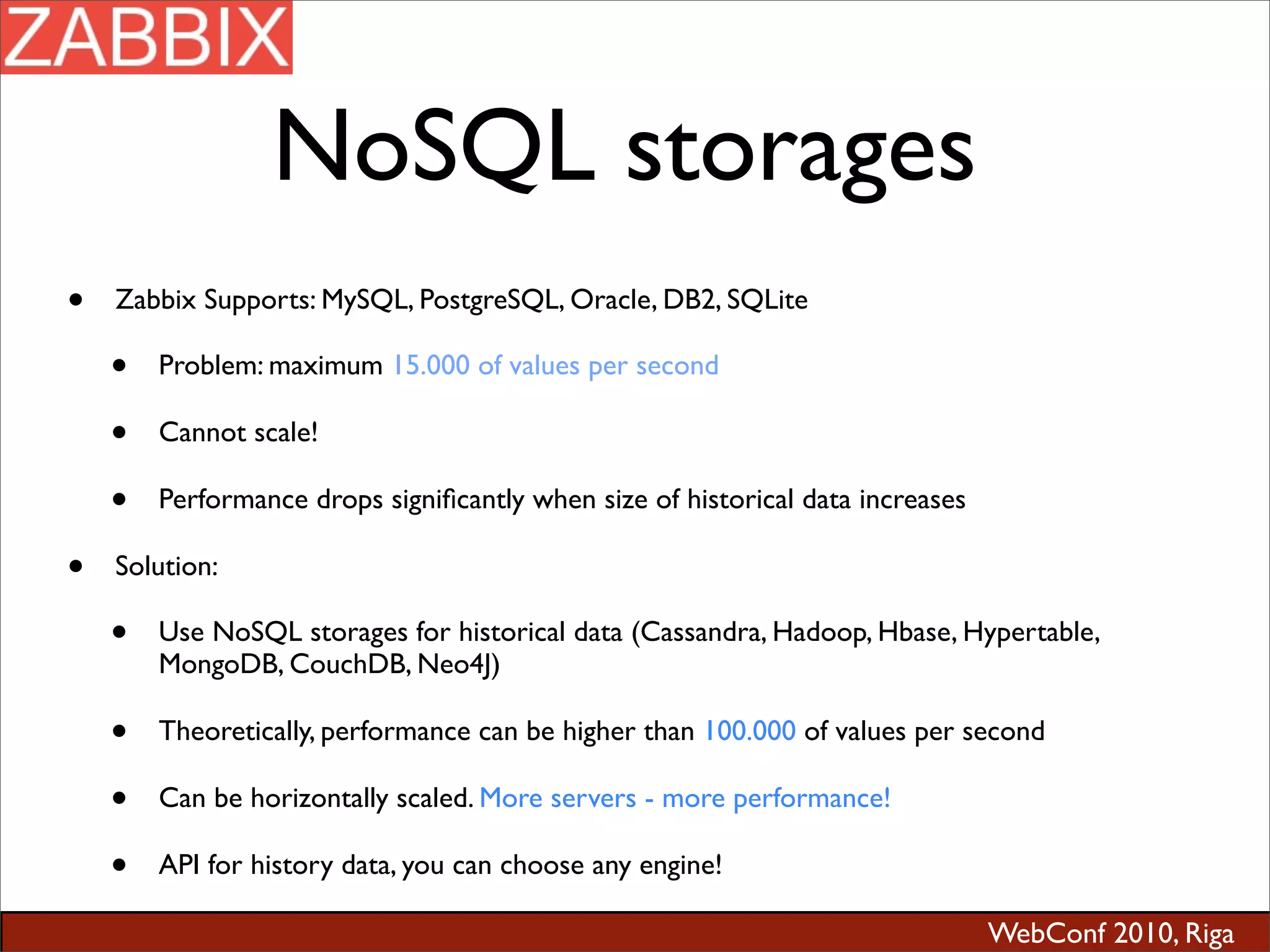 WebConf 2010, Riga
NoSQL storages
• Zabbix Supports: MySQL, PostgreSQL, Oracle, DB2, SQLite
• Problem: maximum 15.000 of values per second
• Cannot scale!
• Performance drops signiﬁcantly when size of historical data increases
• Solution:
• Use NoSQL storages for historical data (Cassandra, Hadoop, Hbase, Hypertable,
MongoDB, CouchDB, Neo4J)
• Theoretically, performance can be higher than 100.000 of values per second
• Can be horizontally scaled. More servers - more performance!
• API for history data, you can choose any engine!
 