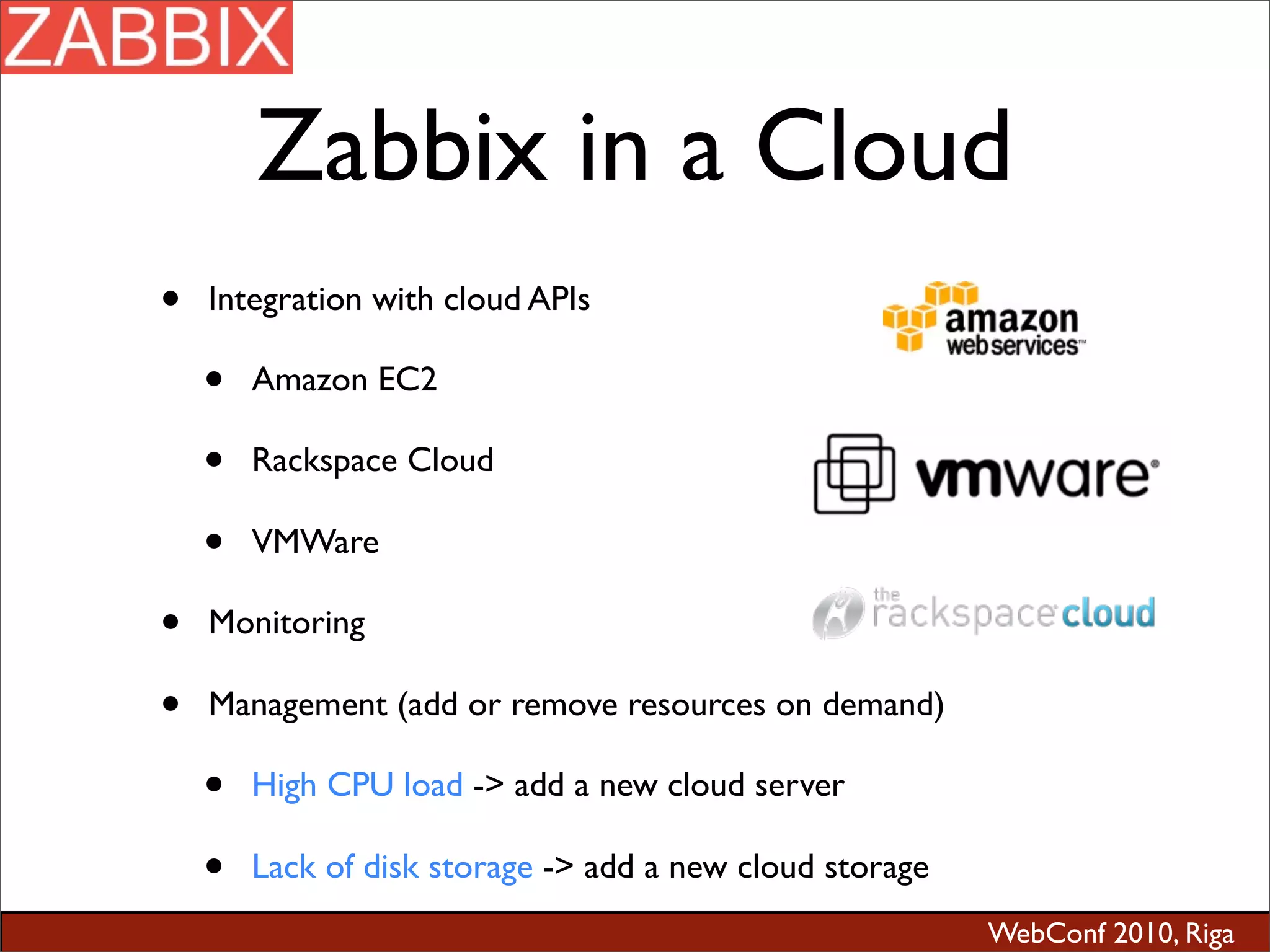 WebConf 2010, Riga
Zabbix in a Cloud
• Integration with cloud APIs
• Amazon EC2
• Rackspace Cloud
• VMWare
• Monitoring
• Management (add or remove resources on demand)
• High CPU load -> add a new cloud server
• Lack of disk storage -> add a new cloud storage
 