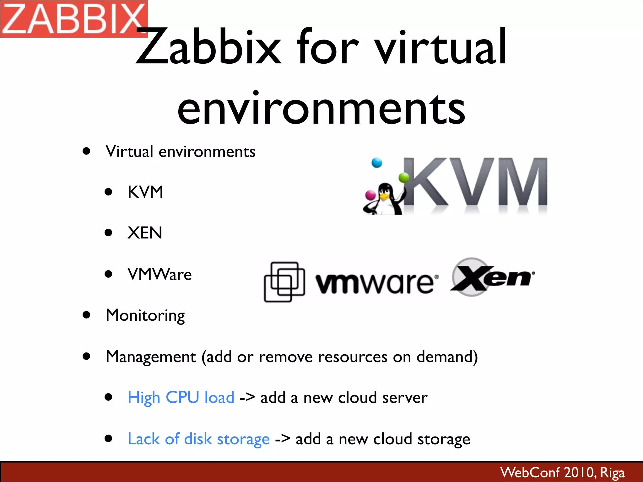 WebConf 2010, Riga
Zabbix for virtual
environments
• Virtual environments
• KVM
• XEN
• VMWare
• Monitoring
• Management (add or remove resources on demand)
• High CPU load -> add a new cloud server
• Lack of disk storage -> add a new cloud storage
 