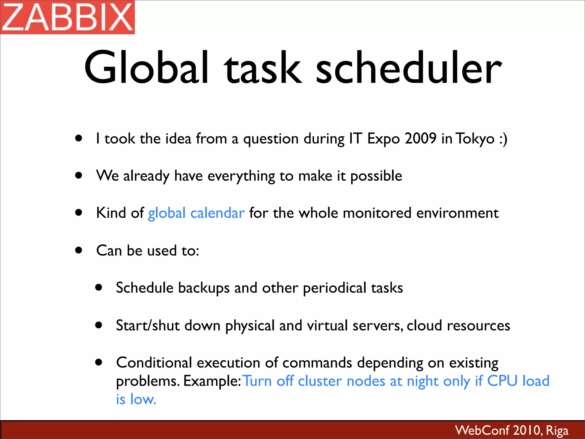 WebConf 2010, Riga
Global task scheduler
• I took the idea from a question during IT Expo 2009 in Tokyo :)
• We already have everything to make it possible
• Kind of global calendar for the whole monitored environment
• Can be used to:
• Schedule backups and other periodical tasks
• Start/shut down physical and virtual servers, cloud resources
• Conditional execution of commands depending on existing
problems. Example:Turn off cluster nodes at night only if CPU load
is low.
 