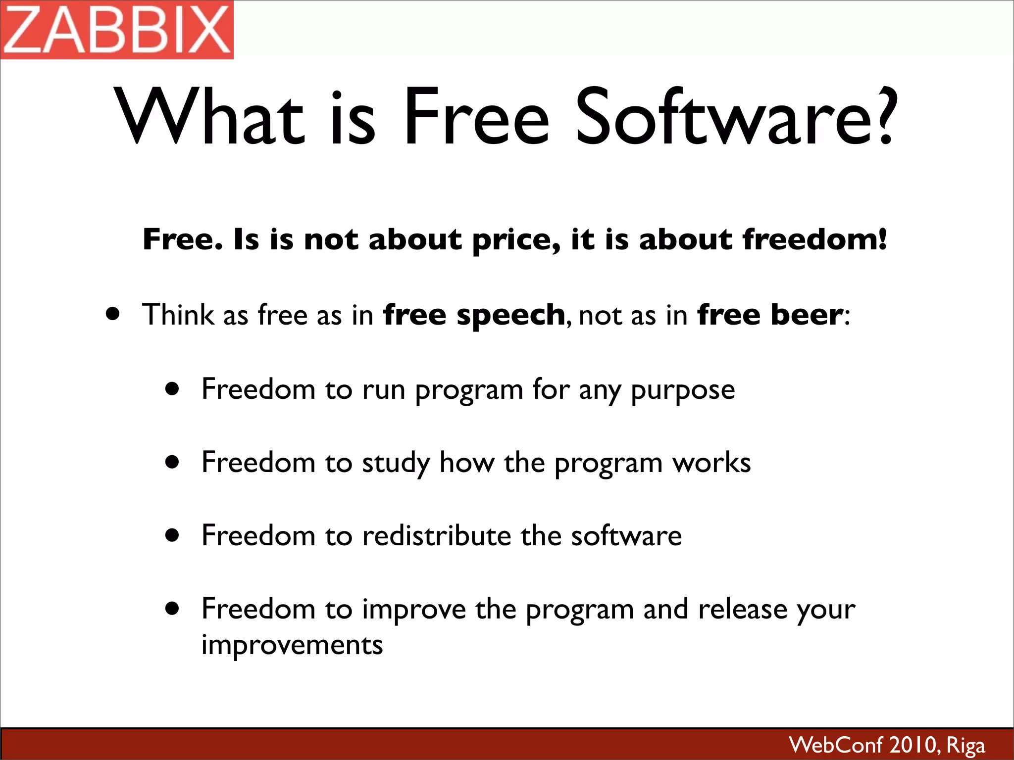 WebConf 2010, Riga
What is Free Software?
Free. Is is not about price, it is about freedom!
• Think as free as in free speech, not as in free beer:
• Freedom to run program for any purpose
• Freedom to study how the program works
• Freedom to redistribute the software
• Freedom to improve the program and release your
improvements
 