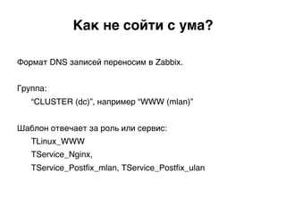 Формат DNS записей переносим в Zabbix.
Группа:
“CLUSTER (dc)”, например “WWW (mlan)”
Шаблон отвечает за роль или сервис:
TLinux_WWW
TService_Nginx,
TService_Postﬁx_mlan, TService_Postﬁx_ulan)
Как не сойти с ума?.
 