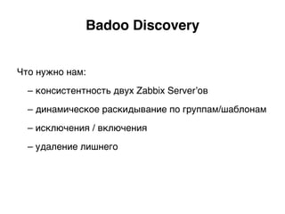 Что нужно нам:
– консистентность двух Zabbix Server’ов
– динамическое раскидывание по группам/шаблонам
– исключения / включения
– удаление лишнего)
Badoo Discovery.
 
