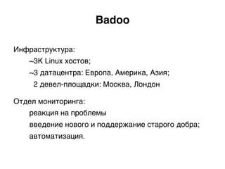 Инфраструктура:
~3K Linux хостов;
~3 датацентра: Европа, Америка, Азия;
2 девел-площадки: Москва, Лондон)
Отдел мониторинга:
реакция на проблемы
введение нового и поддержание старого добра;
автоматизация.)
Badoo.
 