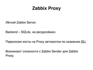 Zabbix Proxy.
Лёгкий Zabbix Server.
Backend – SQLite, не ресурсоёмко.
Переносим хосты на Proxy автоматом по названию ДЦ.
Возникают сложности с Zabbix Sender для Zabbix
Proxy.)
 