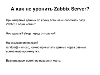 А как не уронить Zabbix Server?.
При отправке данных по крону есть шанс положить базу
Zabbix в один момент.
Что делать? sleep перед отправкой!
На сколько слипаться?
random() – плохо, нужно присылать данные через равные
временные промежутки.
Высчитываем время из названия хоста.)
 