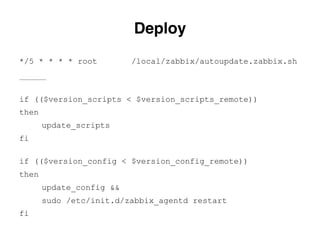 if (($version_scripts < $version_scripts_remote))
then
update_scripts
fi
if (($version_config < $version_config_remote))
then
update_config &&
sudo /etc/init.d/zabbix_agentd restart
fi
Deploy.
*/5 * * * * root /local/zabbix/autoupdate.zabbix.sh
————————
 