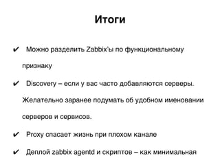 Итоги.
✔  Можно разделить Zabbix’ы по функциональному
признаку
✔  Discovery – если у вас часто добавляются серверы.
Желательно заранее подумать об удобном именовании
серверов и сервисов.
✔  Proxy спасает жизнь при плохом канале
✔  Деплой zabbix agentd и скриптов – как минимальная
 