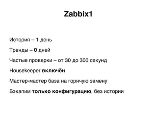 Zabbix1.
История – 1 день
Тренды – 0 дней
Частые проверки – от 30 до 300 секунд
Housekeeper включён.
Мастер-мастер база на горячую замену
Бэкапим только конфигурацию, без истории)
 