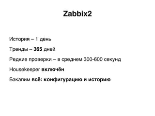 Zabbix2.
История – 1 день
Тренды – 365 дней
Редкие проверки – в среднем 300-600 секунд
Housekeeper включён.
Бэкапим всё: конфигурацию и историю.
 