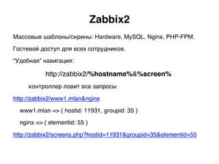 Zabbix2.
Массовые шаблоны/скрины: Hardware, MySQL, Nginx, PHP-FPM.
Гостевой доступ для всех сотрудников.
“Удобная” навигация:
http://zabbix2/%hostname%&%screen%
)контроллер ловит все запросы
http://zabbix2/www1.mlan&nginx
www1.mlan => { hostid: 11931, groupid: 35 }
nginx => { elementid: 55 }
http://zabbix2/screens.php?hostid=11931&groupid=35&elementid=55)
 