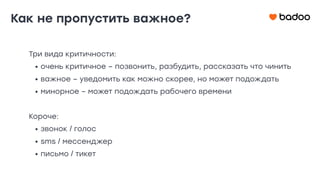 Три вида критичности:
• очень критичное – позвонить, разбудить, рассказать что чинить
• важное – уведомить как можно скорее, но может подождать
• минорное – может подождать рабочего времени
Короче:
• звонок / голос
• sms / мессенджер
• письмо / тикет
Как не пропустить важное?
 