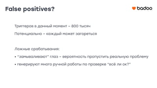 False positives?
Триггеров в данный момент – 800 тысяч
Потенциально – каждый может загореться
Ложные срабатывания:
• “замываливают” глаз – вероятность пропустить реальную проблему
• генерируют много ручной работы по проверке “всё ли ок?”
 