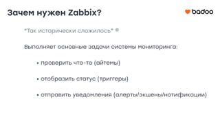 “Так исторически сложилось” ©
Выполняет основные задачи системы мониторинга:
• проверить что-то (айтемы)
• отобразить статус (триггеры)
• отправить уведомления (алерты/экшены/нотификации)
Зачем нужен Zabbix?
 
