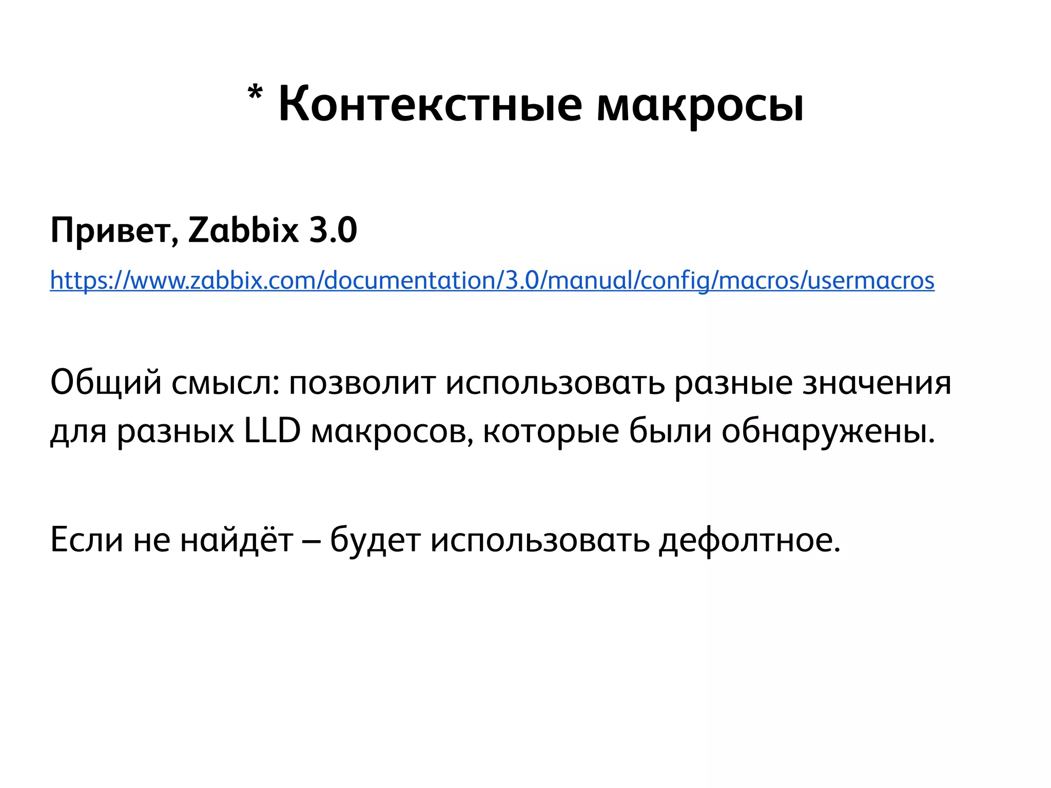 Привет, Zabbix 3.0
https://www.zabbix.com/documentation/3.0/manual/config/macros/usermacros
!
Общий смысл: позволит использовать разные значения
для разных LLD макросов, которые были обнаружены.
!
Если не найдёт – будет использовать дефолтное.
!
* Контекстные макросы
 