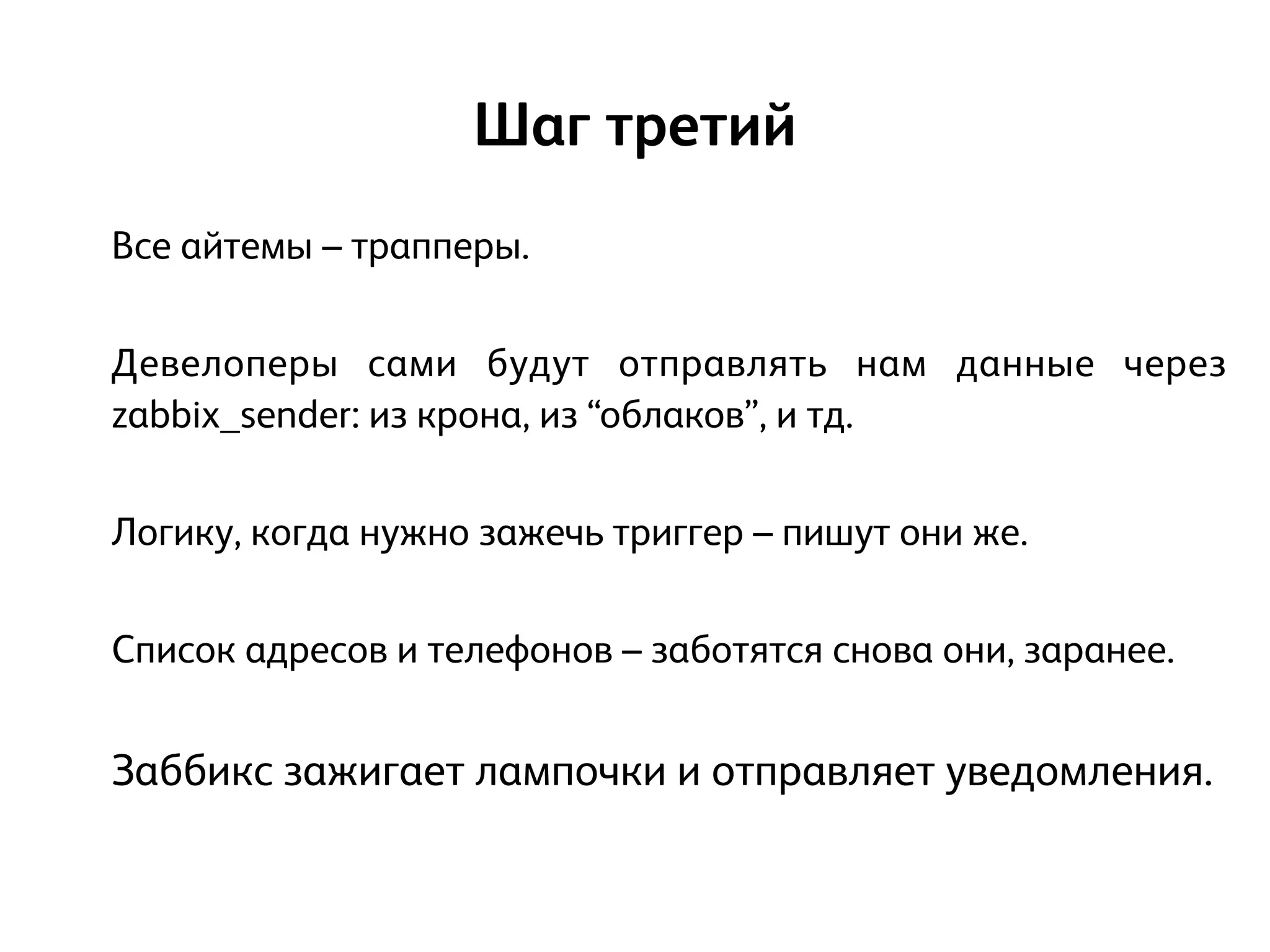 Все айтемы – трапперы.
!
Девелоперы сами будут отправлять нам данные через
zabbix_sender: из крона, из “облаков”, и тд.
!
Логику, когда нужно зажечь триггер – пишут они же.
!
Список адресов и телефонов – заботятся снова они, заранее.
!
Заббикс зажигает лампочки и отправляет уведомления.
Шаг третий
 