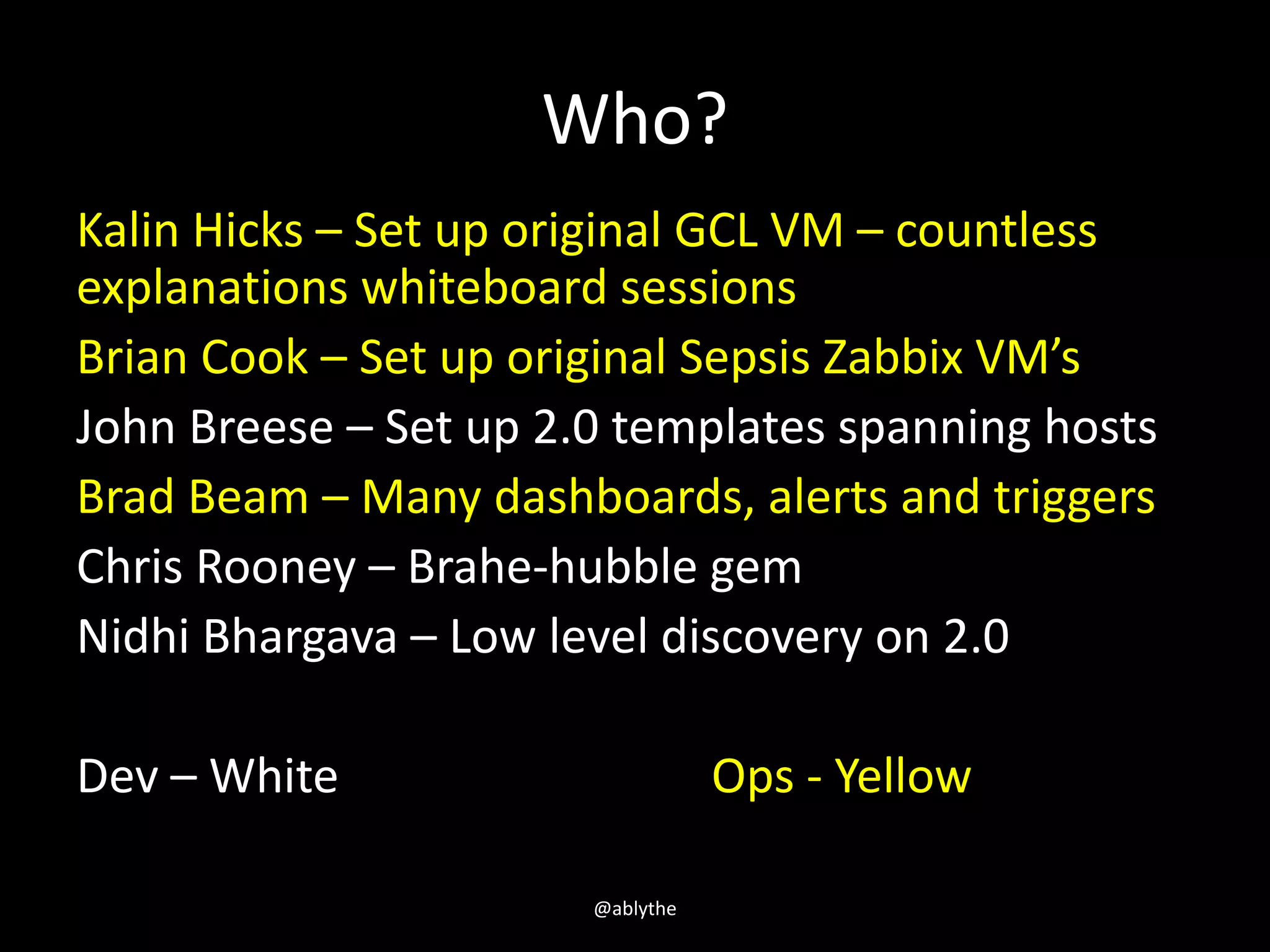 Who?
Kalin Hicks – Set up original GCL VM – countless
explanations whiteboard sessions
Brian Cook – Set up original Sepsis Zabbix VM’s
John Breese – Set up 2.0 templates spanning hosts
Brad Beam – Many dashboards, alerts and triggers
Chris Rooney – Brahe-hubble gem
Nidhi Bhargava – Low level discovery on 2.0
Dev – White Ops - Yellow
@ablythe
 