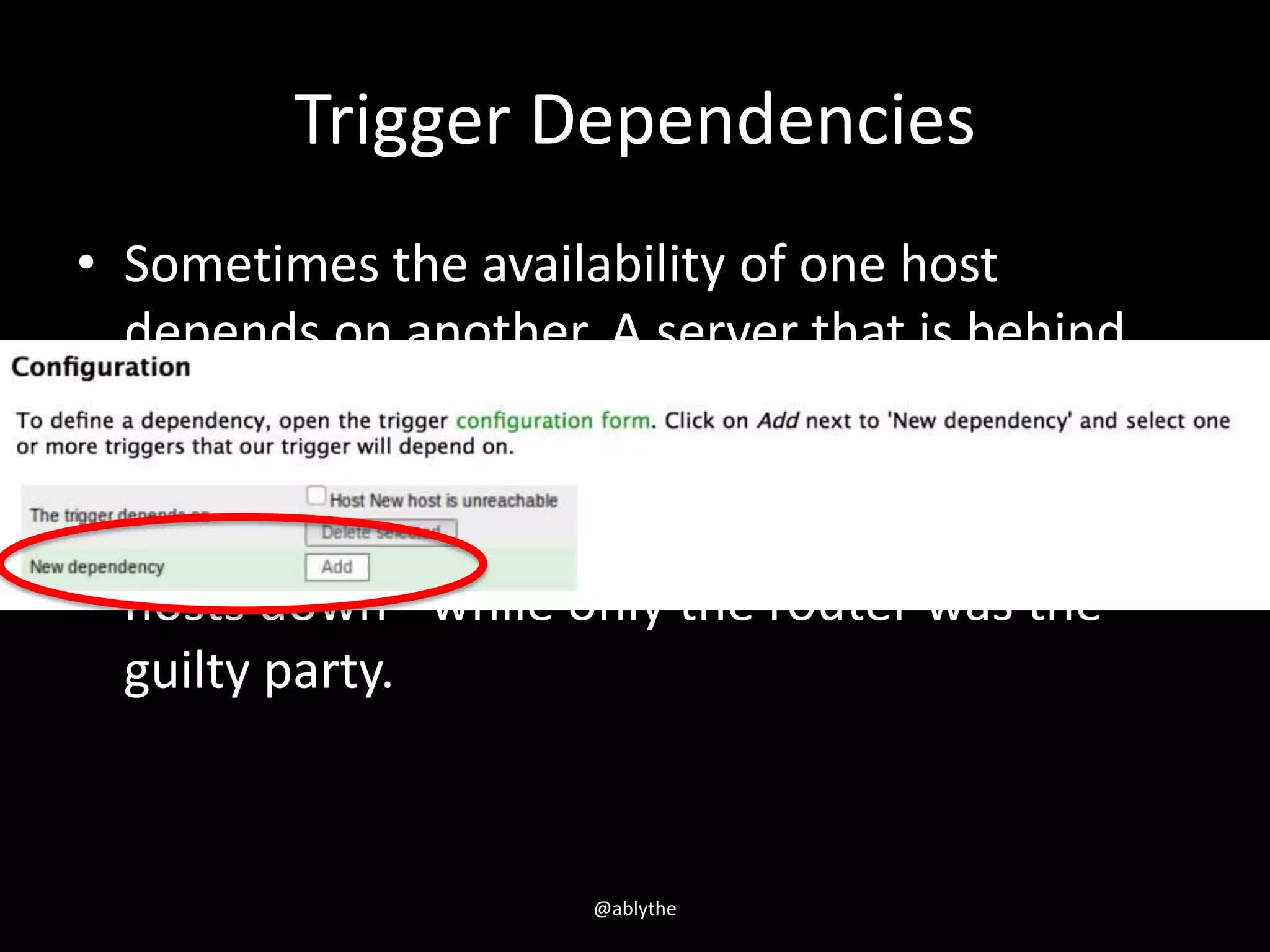 Trigger Dependencies
• Sometimes the availability of one host
depends on another. A server that is behind
some router will become unreachable if the
router goes down. With triggers configured for
both, you might get notifications about two
hosts down - while only the router was the
guilty party.
@ablythe
 