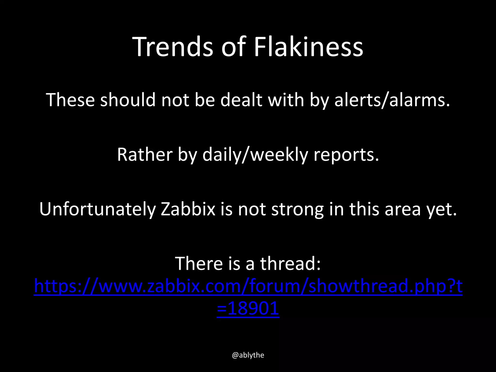 Trends of Flakiness
These should not be dealt with by alerts/alarms.
Rather by daily/weekly reports.
Unfortunately Zabbix is not strong in this area yet.
There is a thread:
https://www.zabbix.com/forum/showthread.php?t
=18901
@ablythe
 