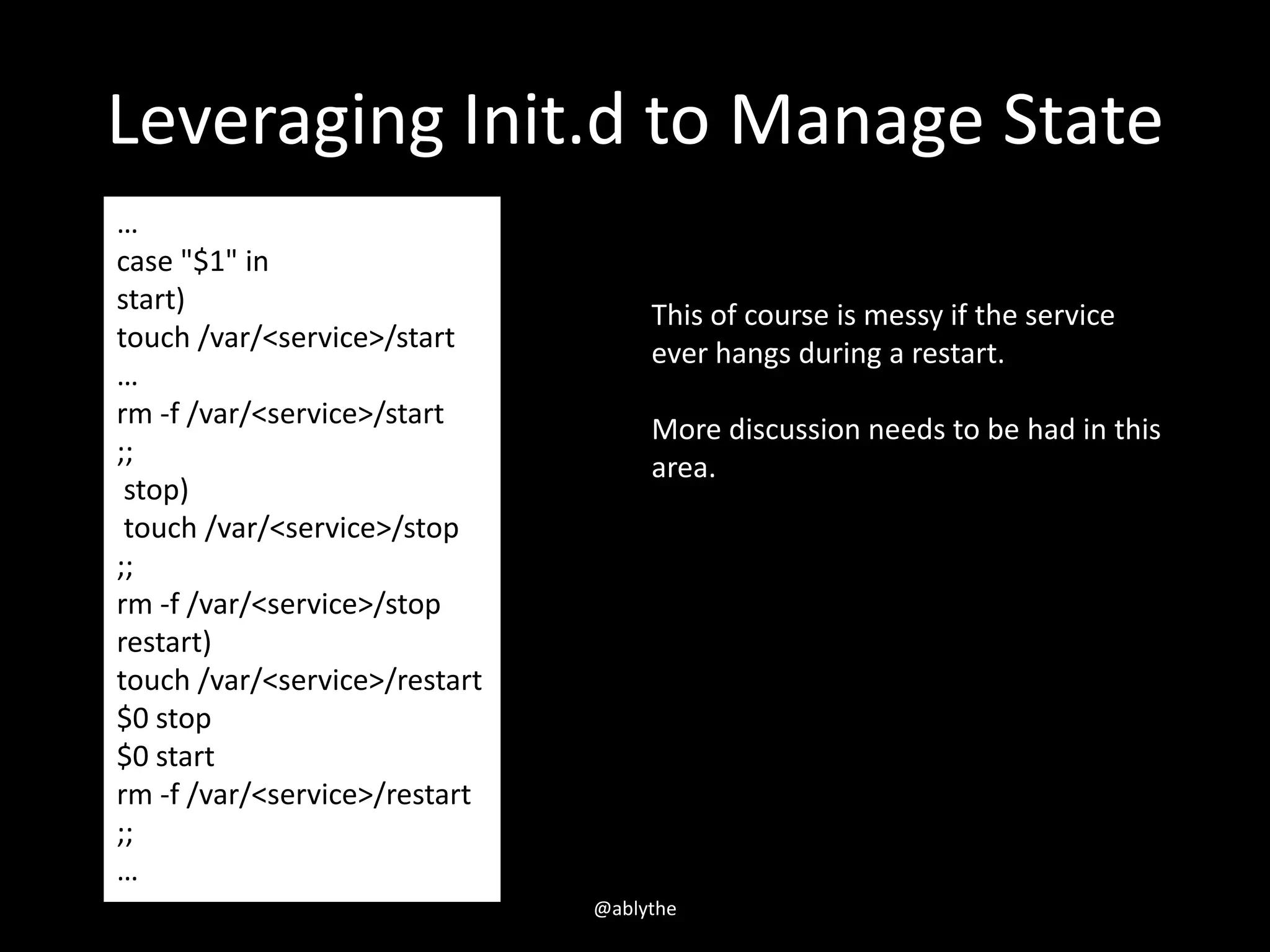 Leveraging Init.d to Manage State
…
case "$1" in
start)
touch /var/<service>/start
…
rm -f /var/<service>/start
;;
stop)
touch /var/<service>/stop
;;
rm -f /var/<service>/stop
restart)
touch /var/<service>/restart
$0 stop
$0 start
rm -f /var/<service>/restart
;;
…
This of course is messy if the service
ever hangs during a restart.
More discussion needs to be had in this
area.
@ablythe
 