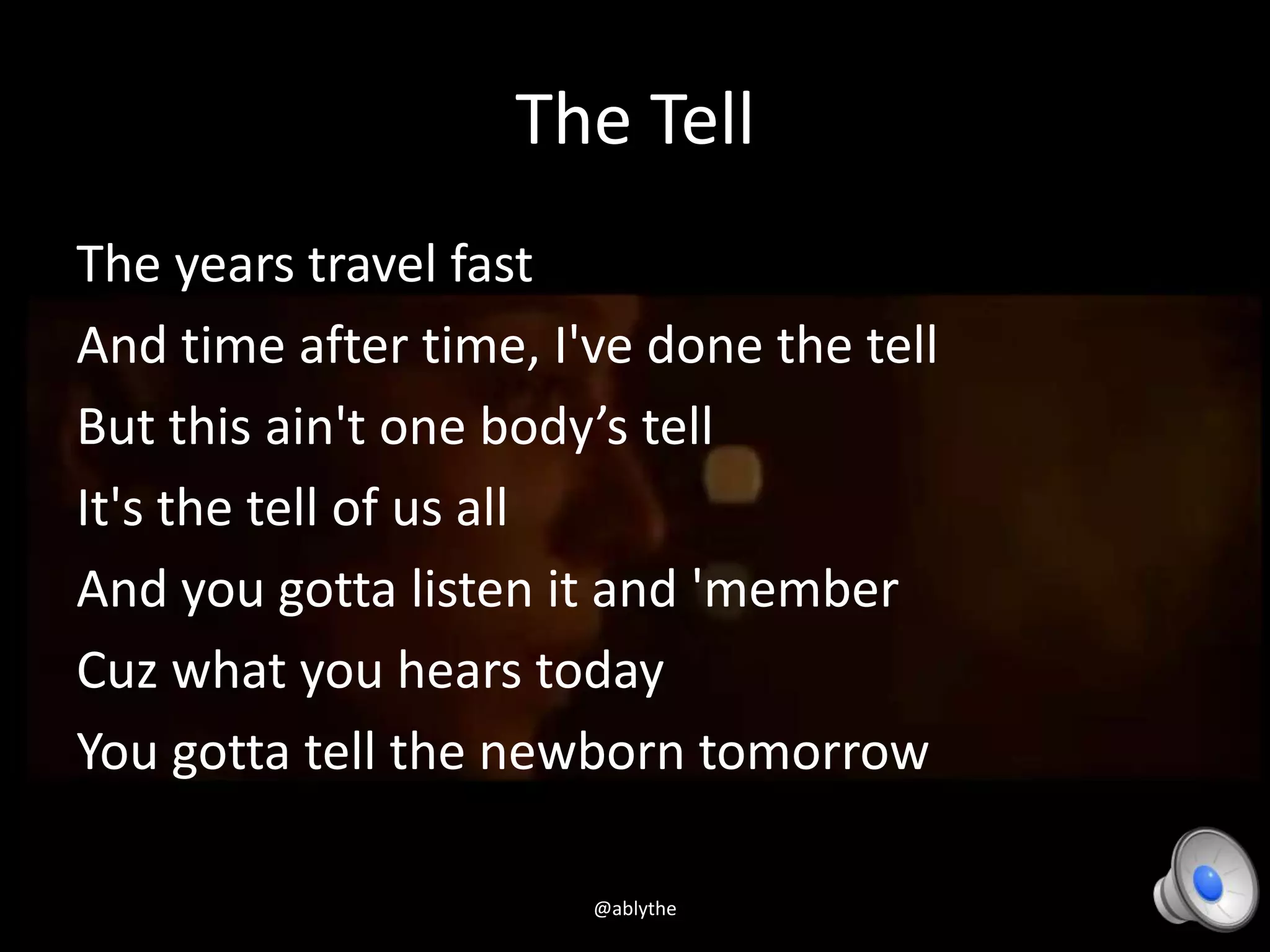 The Tell
The years travel fast
And time after time, I've done the tell
But this ain't one body’s tell
It's the tell of us all
And you gotta listen it and 'member
Cuz what you hears today
You gotta tell the newborn tomorrow
@ablythe
 
