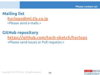 Mailing list
hyclops@ml.tis.co.jp
<Please send e-mails.>
GitHub repository
https://github.com/tech-sketch/hyclops
<Please send issues or Pull requests.>
Please contact us!
Copyright © 2015 TIS Inc. All rights reserved. -23-
 