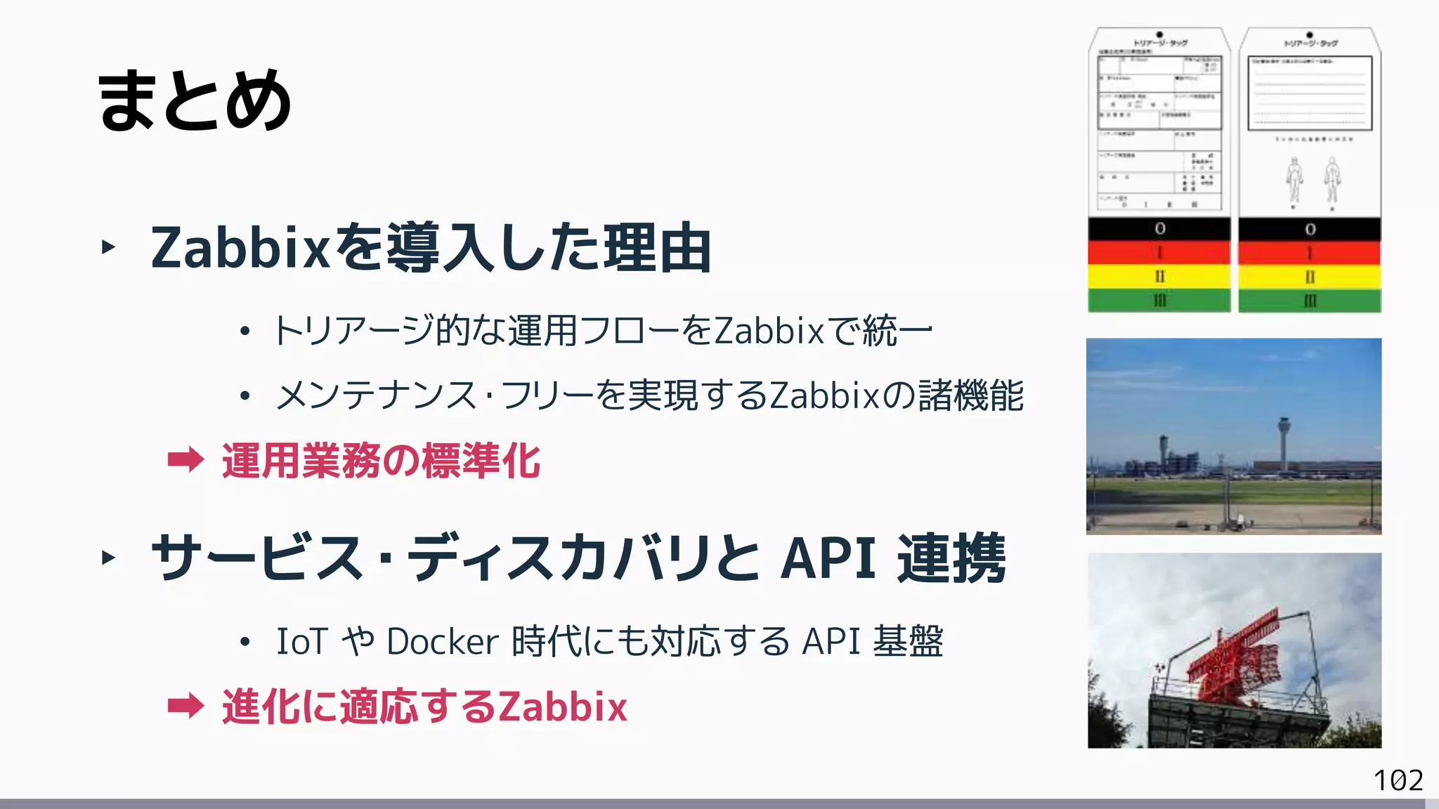 102
まとめ
‣ Zabbixを導入した理由
• トリアージ的な運用フローをZabbixで統一
• メンテナンス・フリーを実現するZabbixの諸機能
運用業務の標準化
‣ サービス・ディスカバリと API 連携
• IoT や Docker 時代にも対応する API 基盤
進化に適応するZabbix
 