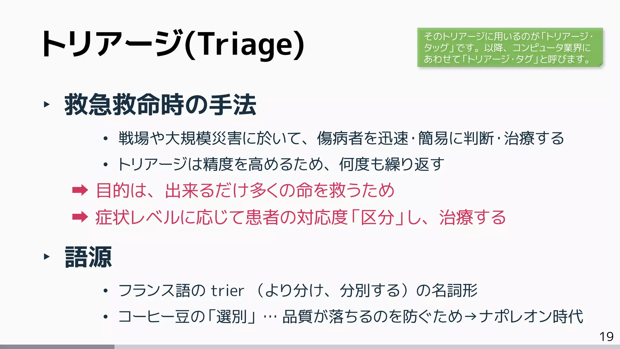 19
トリアージ(Triage)
‣ 救急救命時の手法
• 戦場や大規模災害に於いて、傷病者を迅速・簡易に判断・治療する
• トリアージは精度を高めるため、何度も繰り返す
目的は、出来るだけ多くの命を救うため
症状レベルに応じて患者の対応度「区分」し、治療する
‣ 語源
• フランス語の trier （より分け、分別する）の名詞形
• コーヒー豆の「選別」 … 品質が落ちるのを防ぐため→ナポレオン時代
そのトリアージに用いるのが「トリアージ・
タッグ」です。以降、コンピュータ業界に
あわせて「トリアージ・タグ」と呼びます。
 