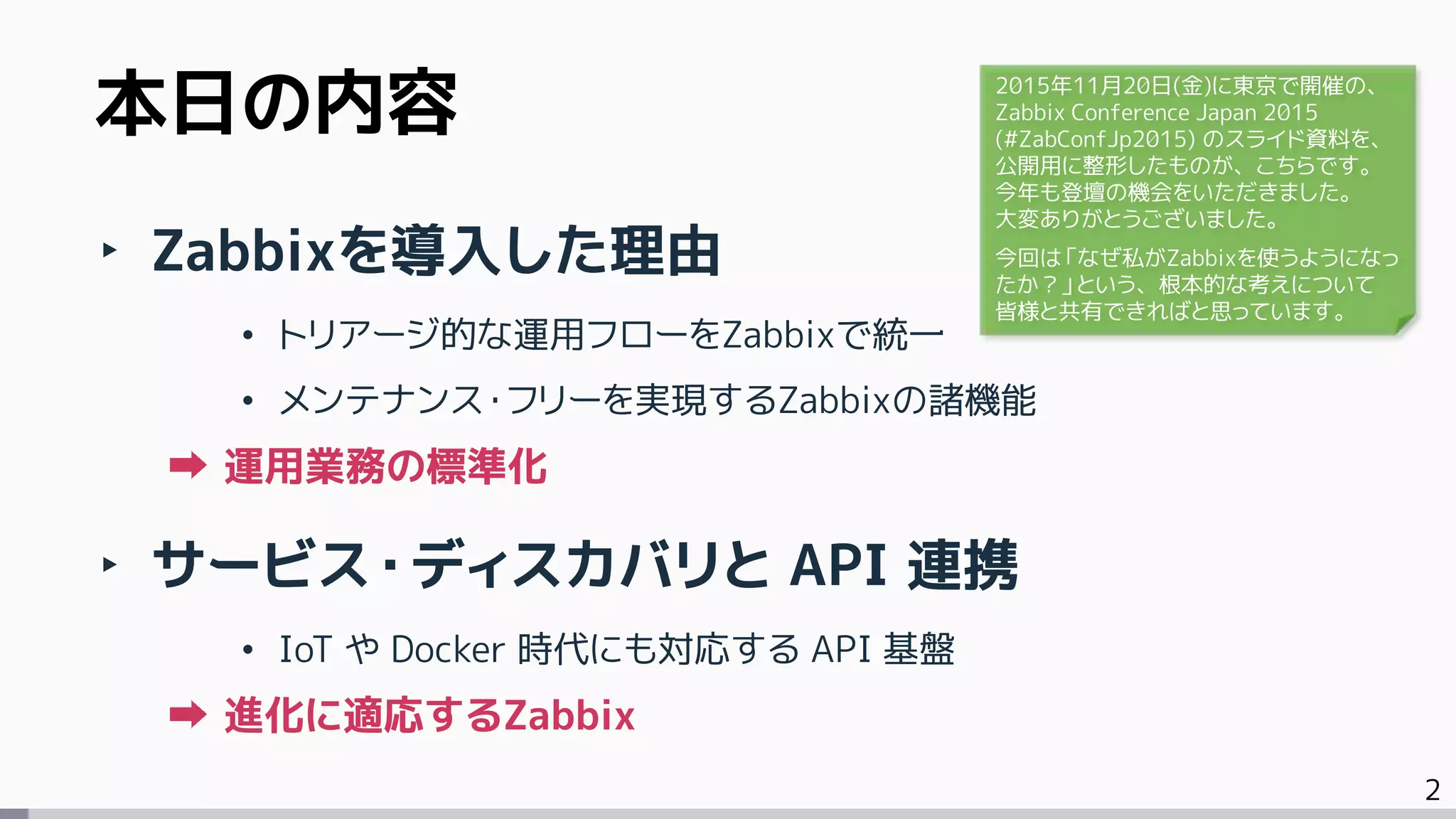 2
本日の内容
‣ Zabbixを導入した理由
• トリアージ的な運用フローをZabbixで統一
• メンテナンス・フリーを実現するZabbixの諸機能
運用業務の標準化
‣ サービス・ディスカバリと API 連携
• IoT や Docker 時代にも対応する API 基盤
進化に適応するZabbix
2015年11月20日(金)に東京で開催の、
Zabbix Conference Japan 2015
(#ZabConfJp2015) のスライド資料を、
公開用に整形したものが、こちらです。
今年も登壇の機会をいただきました。
大変ありがとうございました。
今回は「なぜ私がZabbixを使うようになっ
たか？」という、根本的な考えについて
皆様と共有できればと思っています。
 