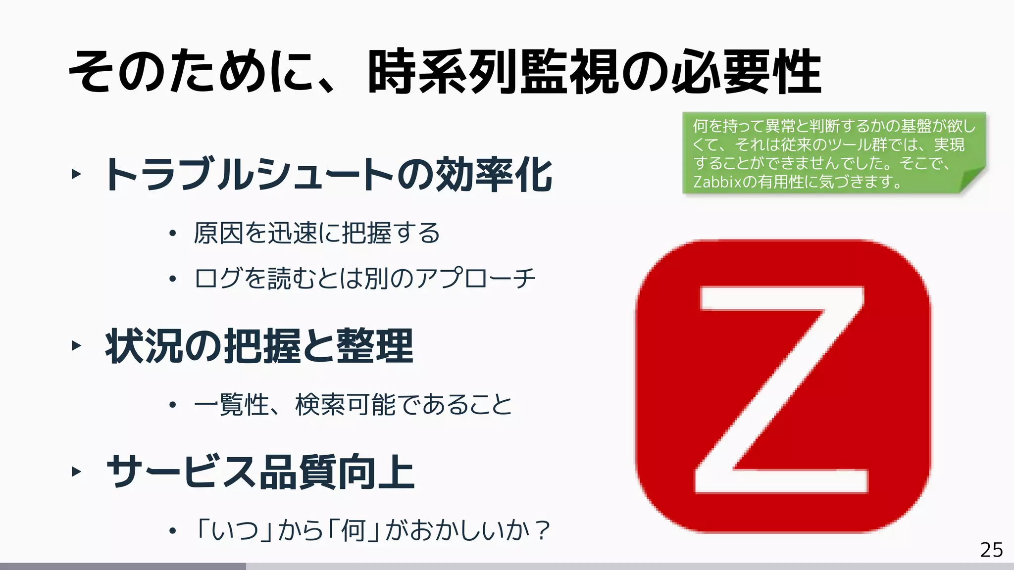 25
‣ トラブルシュートの効率化
• 原因を迅速に把握する
• ログを読むとは別のアプローチ
‣ 状況の把握と整理
• 一覧性、検索可能であること
‣ サービス品質向上
• 「いつ」から「何」がおかしいか？
そのために、時系列監視の必要性
何を持って異常と判断するかの基盤が欲し
くて、それは従来のツール群では、実現
することができませんでした。そこで、
Zabbixの有用性に気づきます。
 