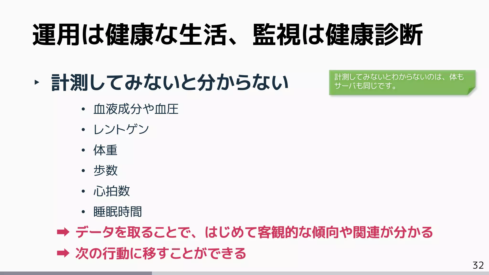 32
‣ 計測してみないと分からない
• 血液成分や血圧
• レントゲン
• 体重
• 歩数
• 心拍数
• 睡眠時間
データを取ることで、はじめて客観的な傾向や関連が分かる
次の行動に移すことができる
運用は健康な生活、監視は健康診断
計測してみないとわからないのは、体も
サーバも同じです。
 