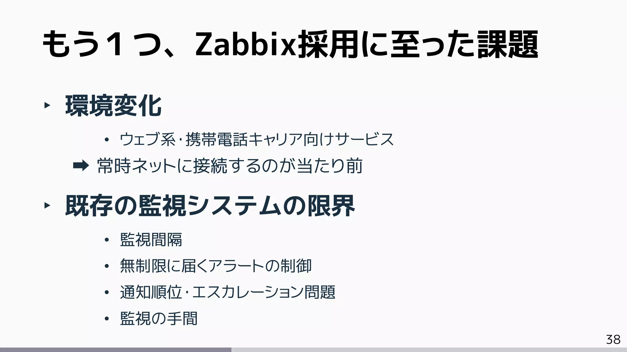 38
もう１つ、Zabbix採用に至った課題
‣ 環境変化
• ウェブ系・携帯電話キャリア向けサービス
常時ネットに接続するのが当たり前
‣ 既存の監視システムの限界
• 監視間隔
• 無制限に届くアラートの制御
• 通知順位・エスカレーション問題
• 監視の手間
 