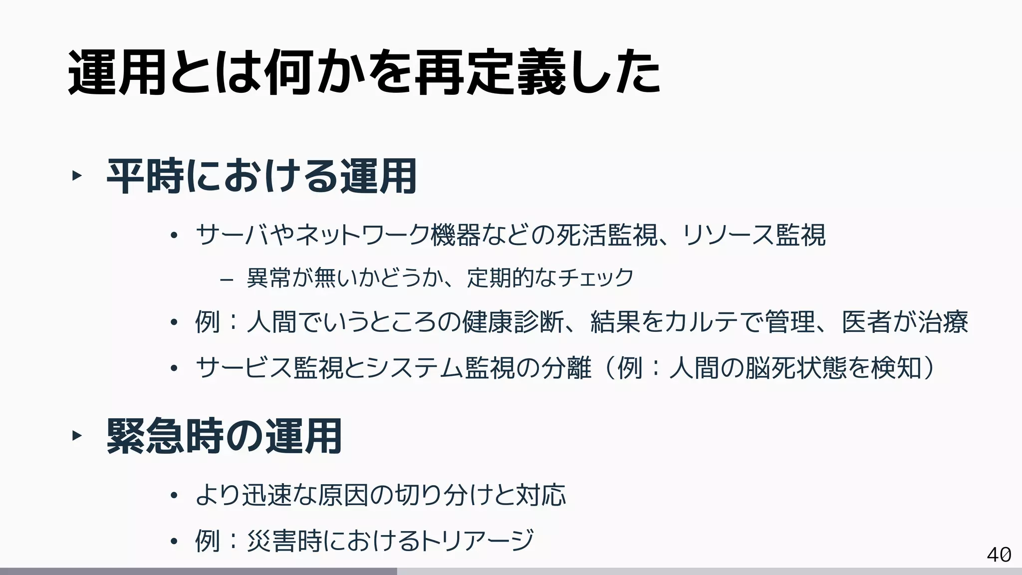 40
‣ 平時における運用
• サーバやネットワーク機器などの死活監視、リソース監視
– 異常が無いかどうか、定期的なチェック
• 例：人間でいうところの健康診断、結果をカルテで管理、医者が治療
• サービス監視とシステム監視の分離（例：人間の脳死状態を検知）
‣ 緊急時の運用
• より迅速な原因の切り分けと対応
• 例：災害時におけるトリアージ
運用とは何かを再定義した
 
