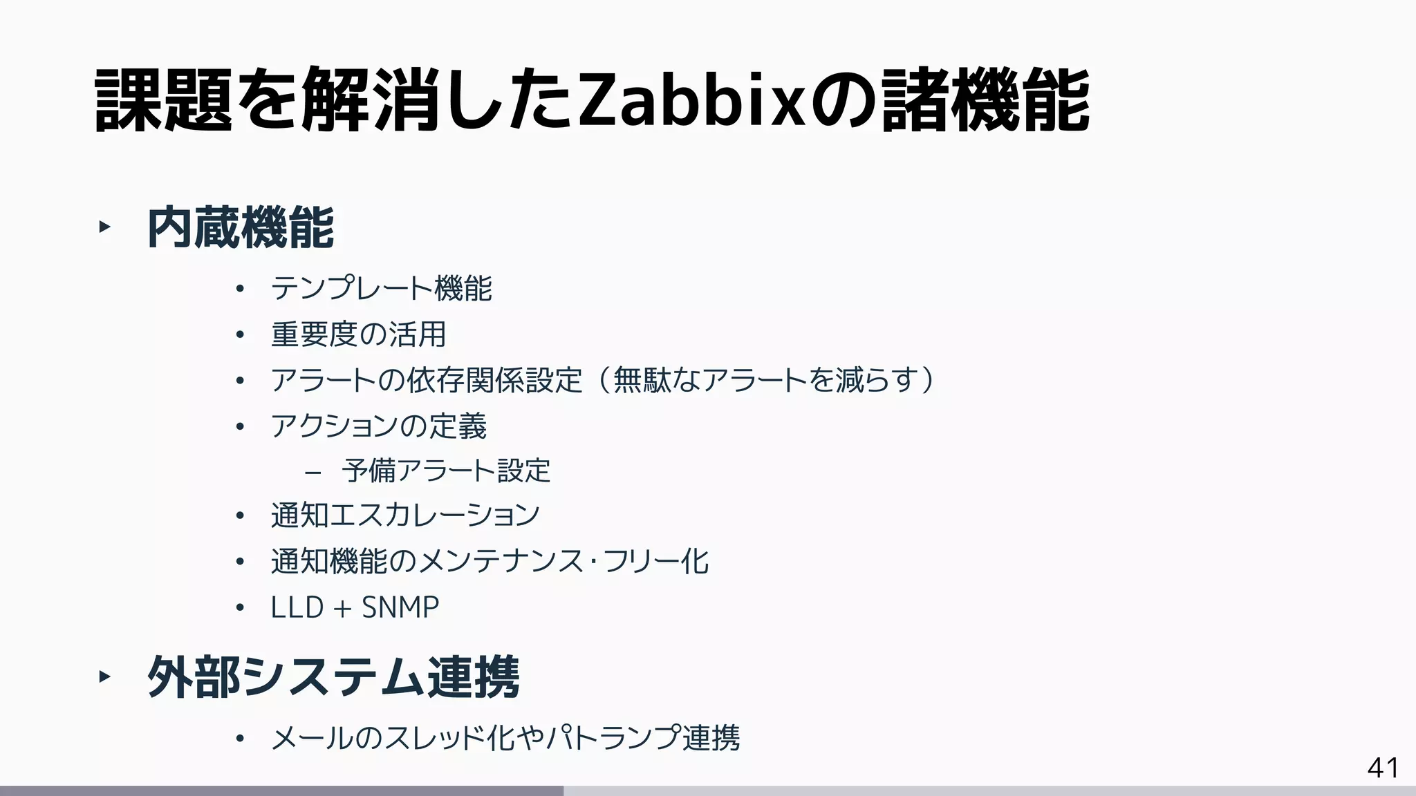 41
‣ 内蔵機能
• テンプレート機能
• 重要度の活用
• アラートの依存関係設定（無駄なアラートを減らす）
• アクションの定義
– 予備アラート設定
• 通知エスカレーション
• 通知機能のメンテナンス・フリー化
• LLD + SNMP
‣ 外部システム連携
• メールのスレッド化やパトランプ連携
課題を解消したZabbixの諸機能
 