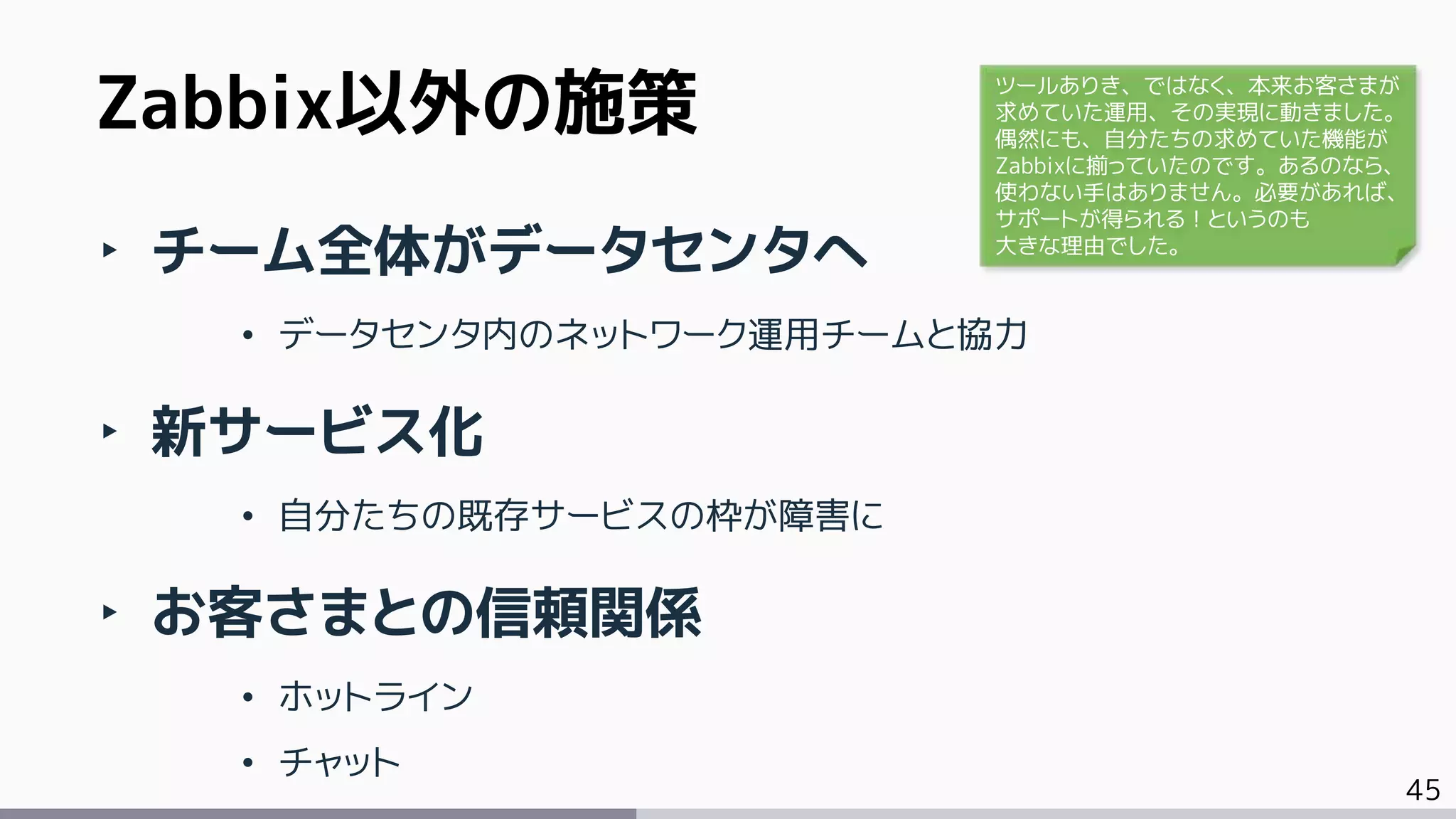 45
‣ チーム全体がデータセンタへ
• データセンタ内のネットワーク運用チームと協力
‣ 新サービス化
• 自分たちの既存サービスの枠が障害に
‣ お客さまとの信頼関係
• ホットライン
• チャット
Zabbix以外の施策 ツールありき、ではなく、本来お客さまが
求めていた運用、その実現に動きました。
偶然にも、自分たちの求めていた機能が
Zabbixに揃っていたのです。あるのなら、
使わない手はありません。必要があれば、
サポートが得られる！というのも
大きな理由でした。
 